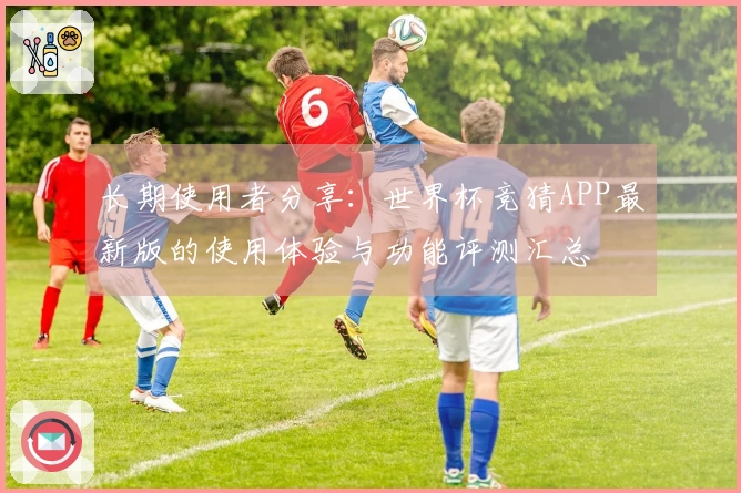 长期使用者分享：世界杯竞猜APP最新版的使用体验与功能评测汇总