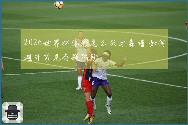 2026世界杯体彩怎么买才靠谱 如何避开常见存疑陷阱